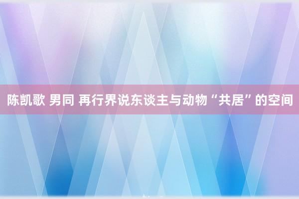 陈凯歌 男同 再行界说东谈主与动物“共居”的空间