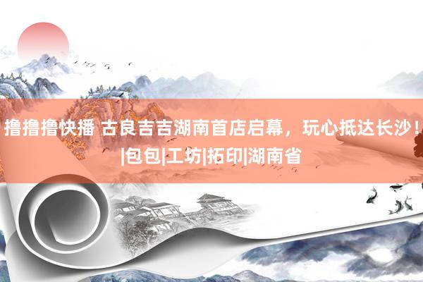撸撸撸快播 古良吉吉湖南首店启幕，玩心抵达长沙！|包包|工坊|拓印|湖南省