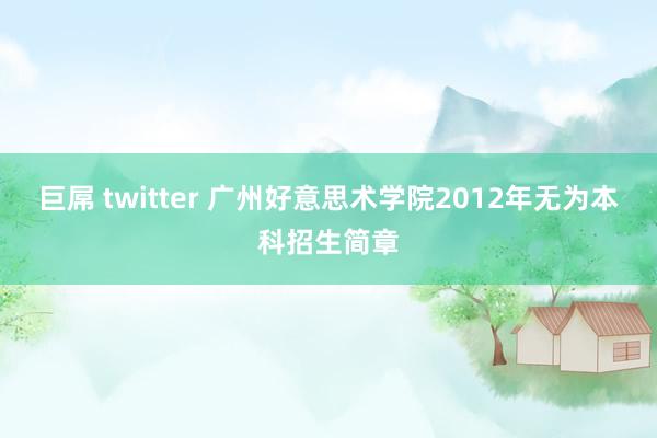 巨屌 twitter 广州好意思术学院2012年无为本科招生简章