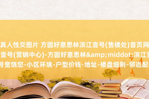 真人性交图片 方圆好意思林滨江壹号(售楼处)首页网站-方圆好意思林滨江壹号(营销中心)-方圆好意思林&middot;滨江壹号宽饶您-小区环境-户型价钱-地址-楼盘细则-邻近配套-售楼处电话-交房时间