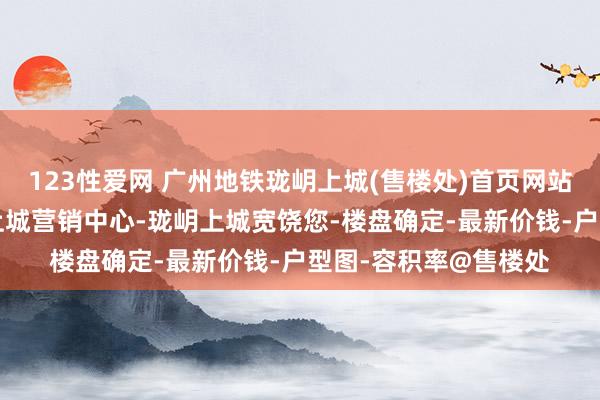 123性爱网 广州地铁珑岄上城(售楼处)首页网站-黄埔广州地铁珑岄上城营销中心-珑岄上城宽饶您-楼盘确定-最新价钱-户型图-容积率@售楼处
