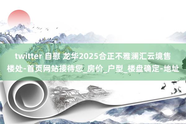 twitter 自慰 龙华2025合正不雅澜汇云境售楼处-首页网站接待您_房价_户型_楼盘确定-地址