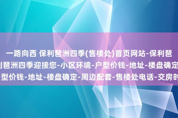 一路向西 保利琶洲四季(售楼处)首页网站-保利琶洲四季(营销中心)-保利琶洲四季迎接您-小区环境-户型价钱-地址-楼盘确定-周边配套-售楼处电话-交房时候