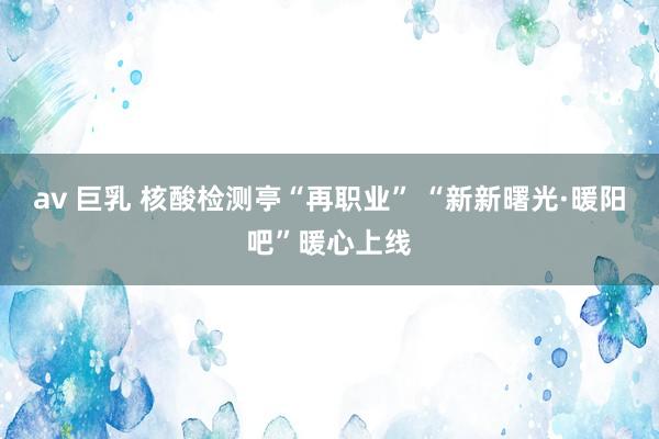av 巨乳 核酸检测亭“再职业” “新新曙光·暖阳吧”暖心上线
