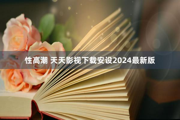 性高潮 天天影视下载安设2024最新版