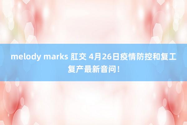 melody marks 肛交 4月26日疫情防控和复工复产最新音问！