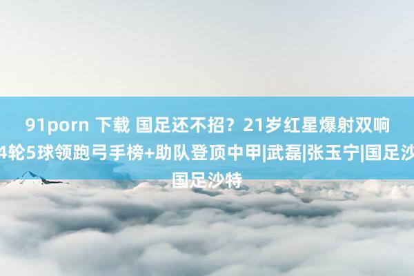 91porn 下载 国足还不招？21岁红星爆射双响！4轮5球领跑弓手榜+助队登顶中甲|武磊|张玉宁|国足沙特
