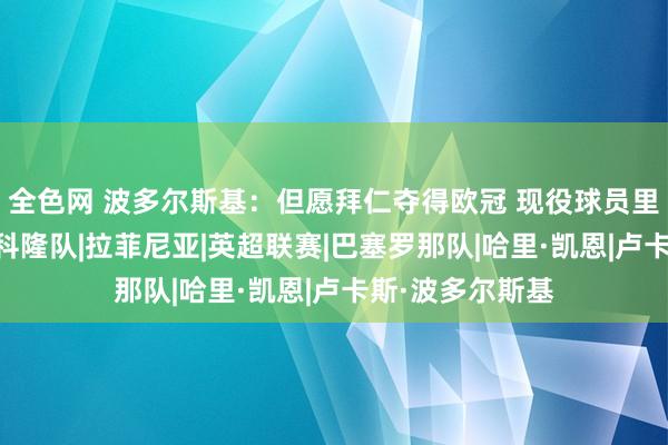 全色网 波多尔斯基：但愿拜仁夺得欧冠 现役球员里凯恩射术最好|科隆队|拉菲尼亚|英超联赛|巴塞罗那队|哈里·凯恩|卢卡斯·波多尔斯基