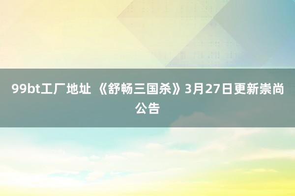 99bt工厂地址 《舒畅三国杀》3月27日更新崇尚公告