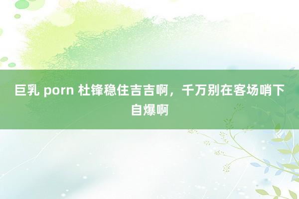 巨乳 porn 杜锋稳住吉吉啊，千万别在客场哨下自爆啊