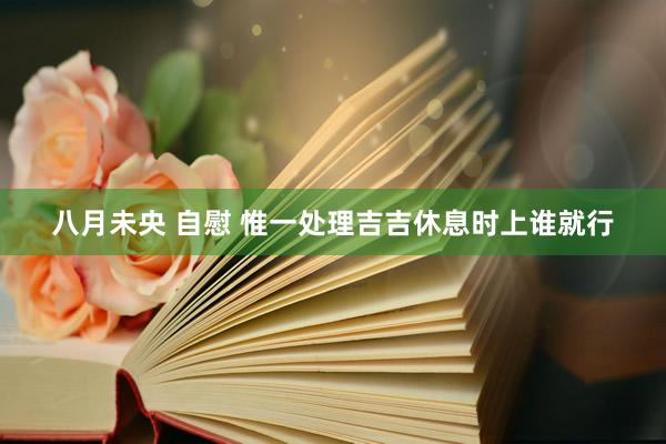 八月未央 自慰 惟一处理吉吉休息时上谁就行