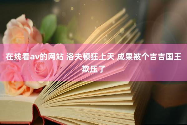 在线看av的网站 洛夫顿狂上天 成果被个吉吉国王欺压了