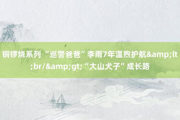 铜锣烧系列 “巡警爸爸”李雨7年温煦护航&lt;br/&gt;“大山犬子”成长路