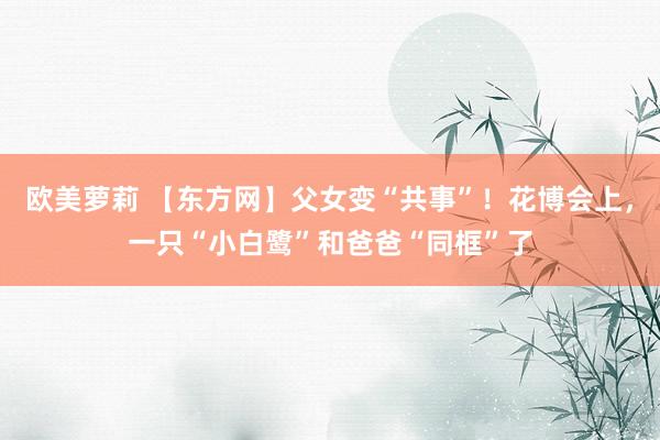 欧美萝莉 【东方网】父女变“共事”！花博会上，一只“小白鹭”和爸爸“同框”了