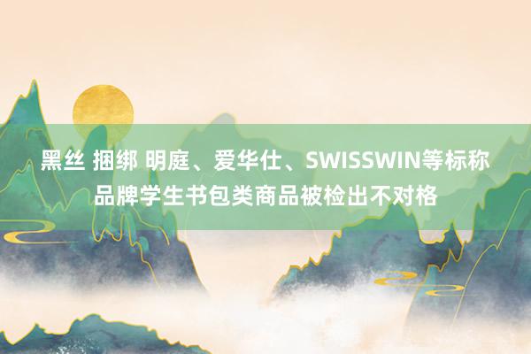 黑丝 捆绑 明庭、爱华仕、SWISSWIN等标称品牌学生书包类商品被检出不对格