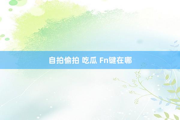 自拍偷拍 吃瓜 Fn键在哪
