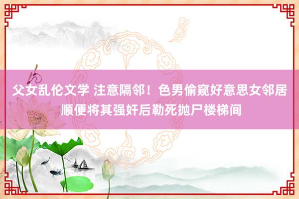 父女乱伦文学 注意隔邻！色男偷窥好意思女邻居 顺便将其强奸后勒死抛尸楼梯间