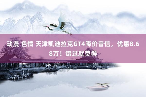 动漫 色情 天津凯迪拉克GT4降价音信，优惠8.68万！错过就莫得