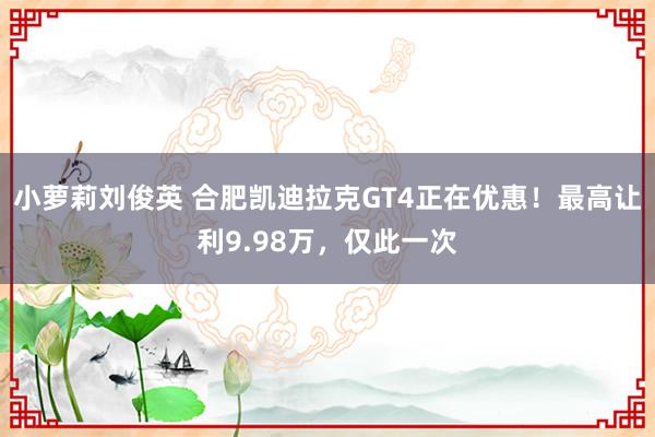 小萝莉刘俊英 合肥凯迪拉克GT4正在优惠！最高让利9.98万，仅此一次