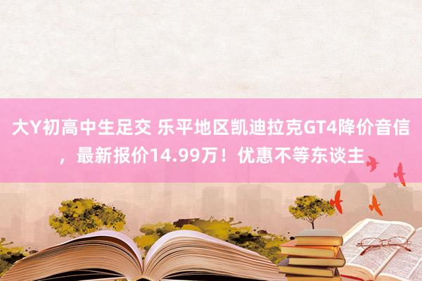 大Y初高中生足交 乐平地区凯迪拉克GT4降价音信，最新报价14.99万！优惠不等东谈主