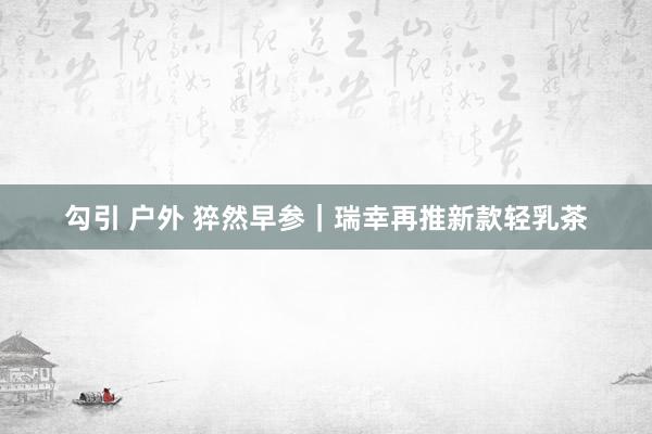 勾引 户外 猝然早参｜瑞幸再推新款轻乳茶