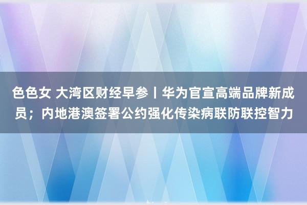 色色女 大湾区财经早参丨华为官宣高端品牌新成员；内地港澳签署公约强化传染病联防联控智力