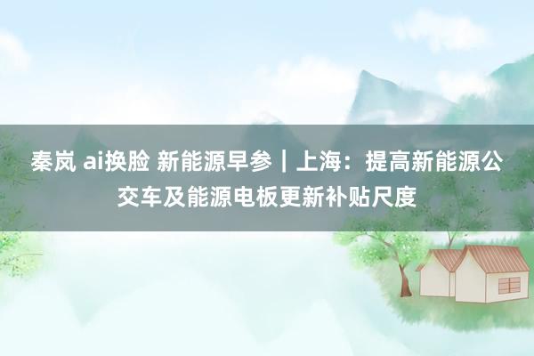 秦岚 ai换脸 新能源早参｜上海：提高新能源公交车及能源电板更新补贴尺度