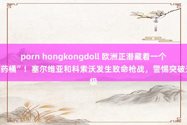 porn hongkongdoll 欧洲正潜藏着一个“炸药桶”！塞尔维亚和科索沃发生致命枪战，警惕突破升级