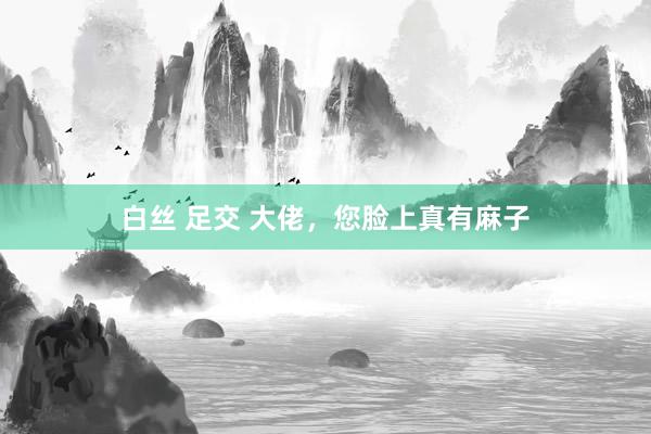 白丝 足交 大佬，您脸上真有麻子