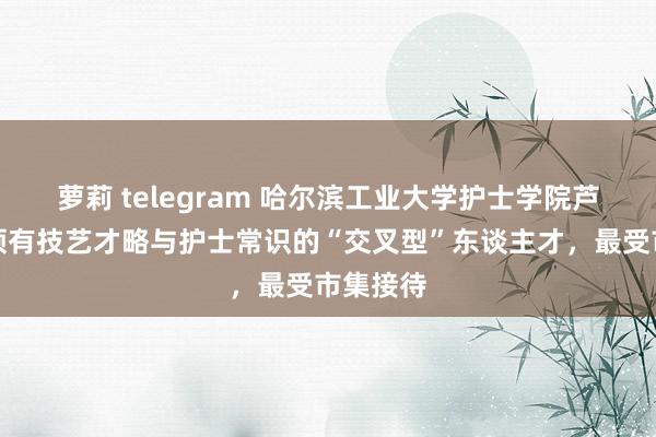 萝莉 telegram 哈尔滨工业大学护士学院芦鹏宇：领有技艺才略与护士常识的“交叉型”东谈主才，最受市集接待