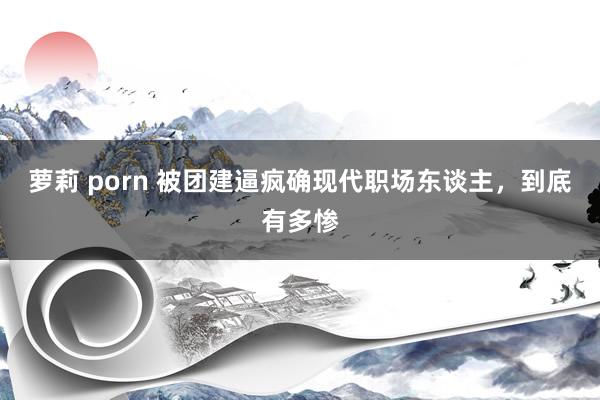 萝莉 porn 被团建逼疯确现代职场东谈主，到底有多惨