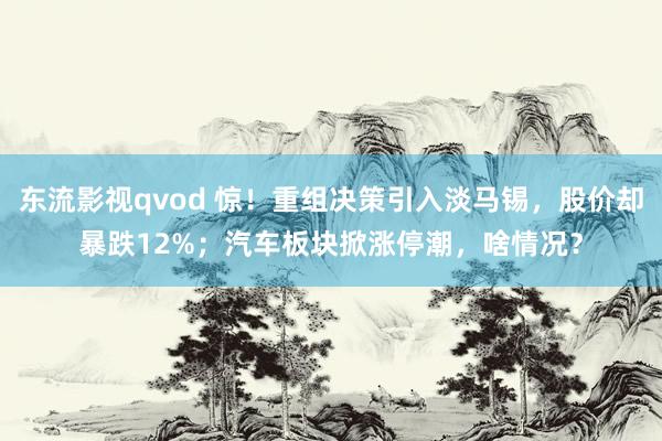东流影视qvod 惊！重组决策引入淡马锡，股价却暴跌12%；汽车板块掀涨停潮，啥情况？