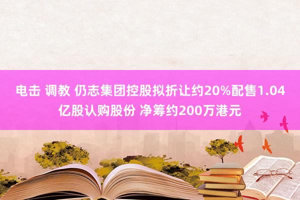 电击 调教 仍志集团控股拟折让约20%配售1.04亿股认购股份 净筹约200万港元