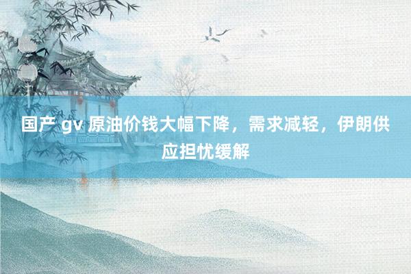 国产 gv 原油价钱大幅下降，需求减轻，伊朗供应担忧缓解