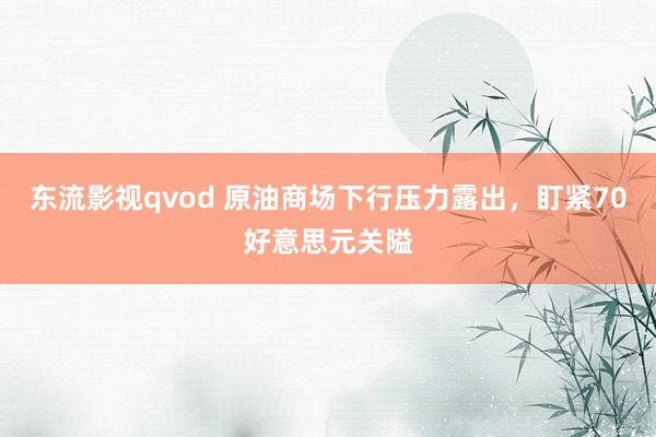 东流影视qvod 原油商场下行压力露出，盯紧70好意思元关隘