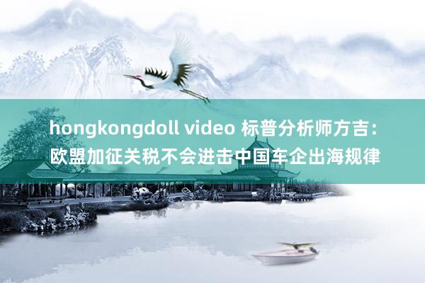 hongkongdoll video 标普分析师方吉： 欧盟加征关税不会进击中国车企出海规律