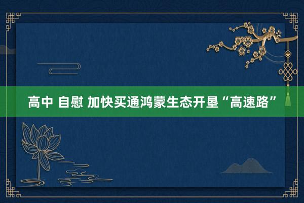 高中 自慰 加快买通鸿蒙生态开垦“高速路”