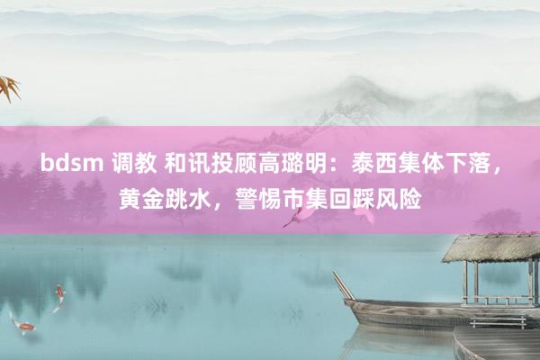 bdsm 调教 和讯投顾高璐明：泰西集体下落，黄金跳水，警惕市集回踩风险