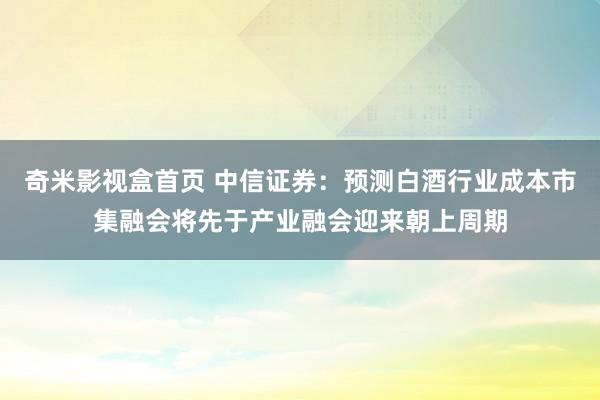 奇米影视盒首页 中信证券：预测白酒行业成本市集融会将先于产业融会迎来朝上周期