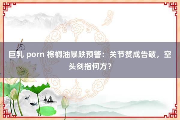 巨乳 porn 棕榈油暴跌预警：关节赞成告破，空头剑指何方？