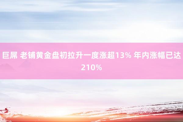 巨屌 老铺黄金盘初拉升一度涨超13% 年内涨幅已达210%