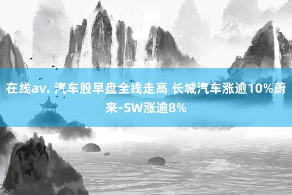 在线av. 汽车股早盘全线走高 长城汽车涨逾10%蔚来-SW涨逾8%