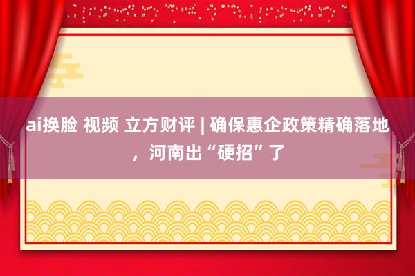 ai换脸 视频 立方财评 | 确保惠企政策精确落地，河南出“硬招”了